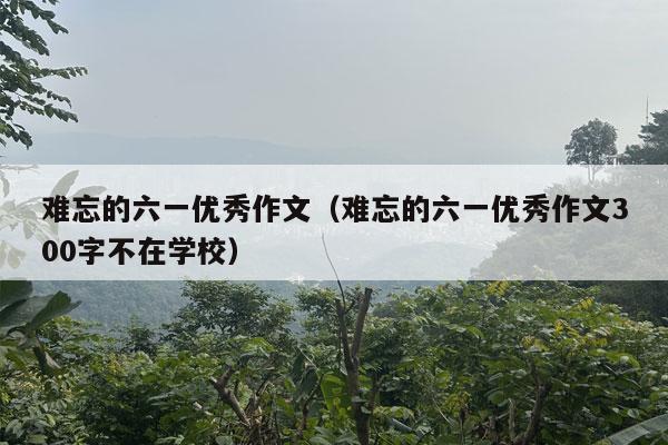 难忘的六一优秀作文（难忘的六一优秀作文300字不在学校）