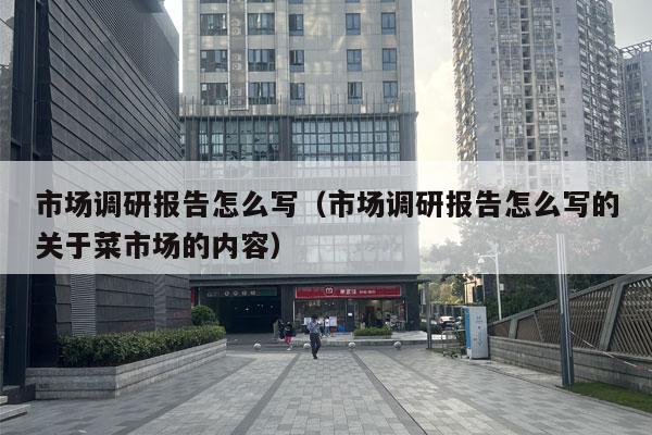 市场调研报告怎么写（市场调研报告怎么写的关于菜市场的内容）