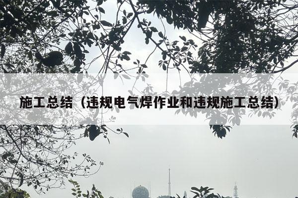 施工总结（违规电气焊作业和违规施工总结）