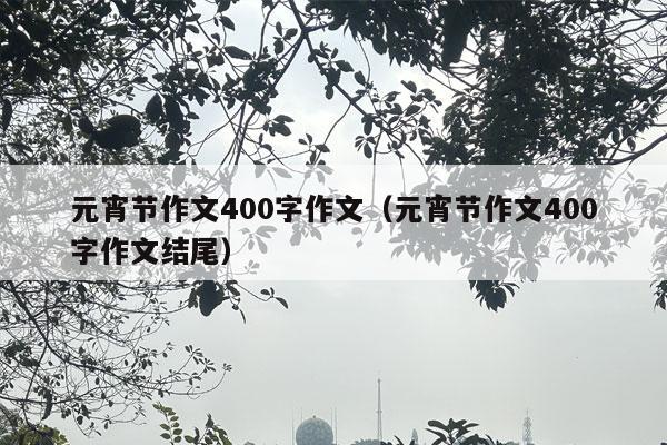 元宵节作文400字作文（元宵节作文400字作文结尾）