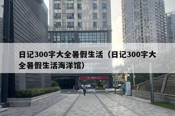 日记300字大全暑假生活（日记300字大全暑假生活海洋馆）