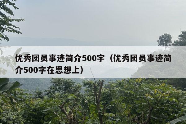 优秀团员事迹简介500字（优秀团员事迹简介500字在思想上）