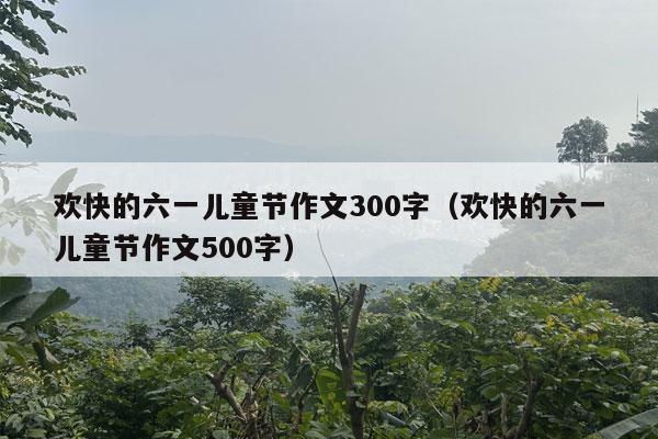 欢快的六一儿童节作文300字（欢快的六一儿童节作文500字）