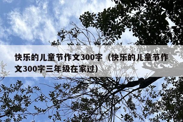 快乐的儿童节作文300字（快乐的儿童节作文300字三年级在家过）