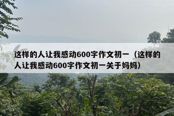 这样的人让我感动600字作文初一（这样的人让我感动600字作文初一关于妈妈）