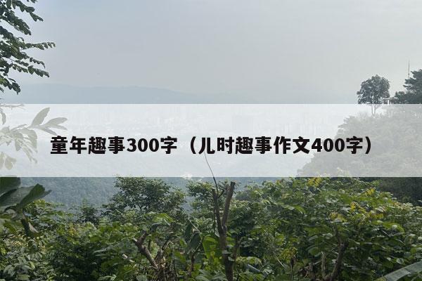 童年趣事300字（儿时趣事作文400字）