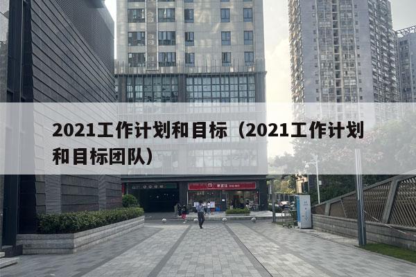 2021工作计划和目标（2021工作计划和目标团队）