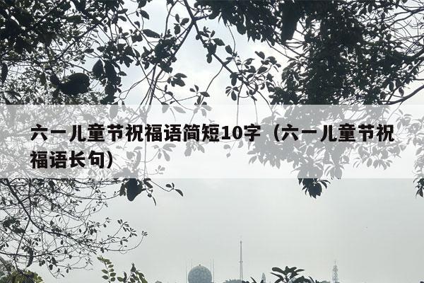 六一儿童节祝福语简短10字（六一儿童节祝福语长句）