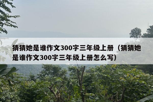 猜猜她是谁作文300字三年级上册（猜猜她是谁作文300字三年级上册怎么写）