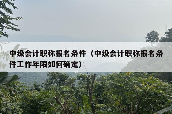 中级会计职称报名条件（中级会计职称报名条件工作年限如何确定）