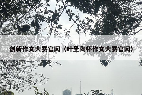 创新作文大赛官网（叶圣陶杯作文大赛官网）