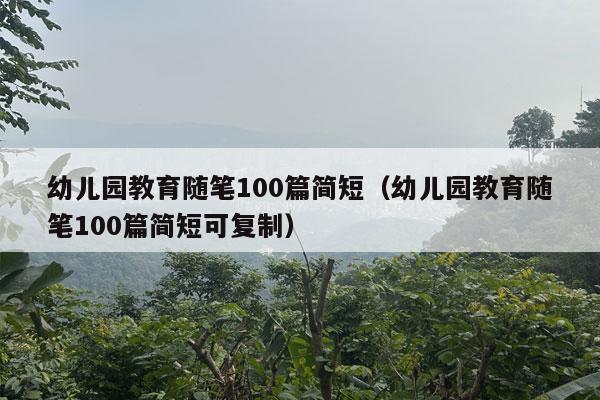 幼儿园教育随笔100篇简短（幼儿园教育随笔100篇简短可复制）