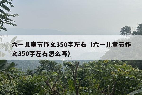 六一儿童节作文350字左右（六一儿童节作文350字左右怎么写）